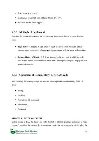 31
 Is it a brand item or not?
 Contract on prescribed form of bank (Stamp TK. 150).
 Performa invoice from supplier.
4.3.8 Methods of Settlement
Based on the method of settlement the documentary letters of credit can be opened in two
ways;
 Sight Letter of Credit: A sight letter of credit is a credit which the seller obtains
payment upon presentation of documents in compliance with the terms and condition.
 Deferred Letter of Credit: A deferred letter of credit is a credit in which the seller
will be paid a fixed or determinable future time. The buyer is obligated to pay the face
amount at maturity.
4.3.9 Operation of Documentary Letter of Credit
The following five (5) major steps are involved in the operation of documentary letter of
credit
 Issuing,
 Advising,
 Amendment (if necessary)
 Presentation,
 Settlement.
ISSUING A LETTER OF CREDIT
Before issuing a L/C, the buyer and seller located in different countries, concludes a “sales
contract” providing for payment by documentary credit. As pre requirement of the seller, the
 