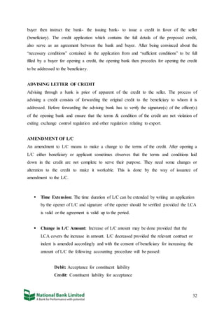 32
buyer then instruct the bank- the issuing bank- to issue a credit in favor of the seller
(beneficiary). The credit application which contains the full details of the proposed credit,
also serve as an agreement between the bank and buyer. After being convinced about the
“necessary conditions” contained in the application from and “sufficient conditions” to be full
filled by a buyer for opening a credit, the opening bank then precedes for opening the credit
to be addressed to the beneficiary.
ADVISING LETTER OF CREDIT
Advising through a bank is prior of apparent of the credit to the seller. The process of
advising a credit consists of forwarding the original credit to the beneficiary to whom it is
addressed. Before forwarding the advising bank has to verify the signature(s) of the officer(s)
of the opening bank and ensure that the terms & condition of the credit are not violation of
exiting exchange control regulation and other regulation relating to export.
AMENDMENT OF L/C
An amendment to L/C means to make a change to the terms of the credit. After opening a
L/C either beneficiary or applicant sometimes observes that the terms and conditions laid
down in the credit are not complete to serve their purpose. They need some changes or
alteration to the credit to make it workable. This is done by the way of issuance of
amendment to the L/C.
 Time Extension: The time duration of L/C can be extended by writing an application
by the opener of L/C and signature of the opener should be verified provided the LCA
is valid or the agreement is valid up to the period.
 Change in L/C Amount: Increase of L/C amount may be done provided that the
LCA covers the increase in amount. L/C decreased provided the relevant contract or
indent is amended accordingly and with the consent of beneficiary for increasing the
amount of L/C the following accounting procedure will be passed:
Debit: Acceptance for constituent liability
Credit: Constituent liability for acceptance
 