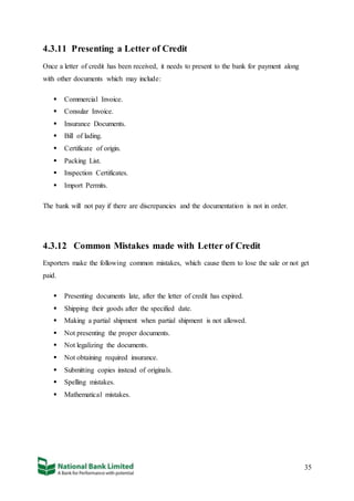 35
4.3.11 Presenting a Letter of Credit
Once a letter of credit has been received, it needs to present to the bank for payment along
with other documents which may include:
 Commercial Invoice.
 Consular Invoice.
 Insurance Documents.
 Bill of lading.
 Certificate of origin.
 Packing List.
 Inspection Certificates.
 Import Permits.
The bank will not pay if there are discrepancies and the documentation is not in order.
4.3.12 Common Mistakes made with Letter of Credit
Exporters make the following common mistakes, which cause them to lose the sale or not get
paid.
 Presenting documents late, after the letter of credit has expired.
 Shipping their goods after the specified date.
 Making a partial shipment when partial shipment is not allowed.
 Not presenting the proper documents.
 Not legalizing the documents.
 Not obtaining required insurance.
 Submitting copies instead of originals.
 Spelling mistakes.
 Mathematical mistakes.
 
