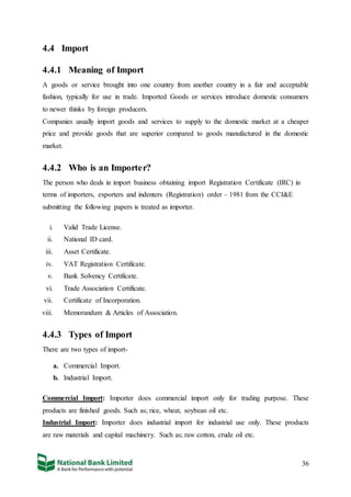 36
4.4 Import
4.4.1 Meaning of Import
A goods or service brought into one country from another country in a fair and acceptable
fashion, typically for use in trade. Imported Goods or services introduce domestic consumers
to newer thinks by foreign producers.
Companies usually import goods and services to supply to the domestic market at a cheaper
price and provide goods that are superior compared to goods manufactured in the domestic
market.
4.4.2 Who is an Importer?
The person who deals in import business obtaining import Registration Certificate (IRC) in
terms of importers, exporters and indenters (Registration) order – 1981 from the CCI&E
submitting the following papers is treated as importer.
i. Valid Trade License.
ii. National ID card.
iii. Asset Certificate.
iv. VAT Registration Certificate.
v. Bank Solvency Certificate.
vi. Trade Association Certificate.
vii. Certificate of Incorporation.
viii. Memorandum & Articles of Association.
4.4.3 Types of Import
There are two types of import-
a. Commercial Import.
b. Industrial Import.
Commercial Import: Importer does commercial import only for trading purpose. These
products are finished goods. Such as; rice, wheat, soybean oil etc.
Industrial Import: Importer does industrial import for industrial use only. These products
are raw materials and capital machinery. Such as; raw cotton, crude oil etc.
 