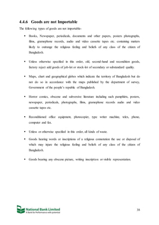 38
4.4.6 Goods are not Importable
The following types of goods are not importable-
 Books, Newspaper, periodicals, documents and other papers, posters photographs,
films, gramophone records, audio and video cassette tapes etc. containing matters
likely to outrange the religious feeling and beliefs of any class of the citizen of
Bangladesh.
 Unless otherwise specified in this order, old, second-hand and recondition goods,
factory reject add goods of job-lot or stock-lot of secondary or substandard quality.
 Maps, chart and geographical globes which indicate the territory of Bangladesh but do
not do so in accordance with the maps published by the department of survey,
Government of the people’s republic of Bangladesh.
 Horror comics, obscene and subversive literature including such pamphlets, posters,
newspaper, periodicals, photographs, films, gramophone records audio and video
cassette tapes etc.
 Reconditioned office equipment, photocopier, type writer machine, telex, phone,
computer and fax.
 Unless or otherwise specified in this order, all kinds of waste.
 Goods hearing words or inscriptions of a religious connotation the use or disposal of
which may injure the religious feeling and beliefs of any class of the citizen of
Bangladesh.
 Goods bearing any obscene picture, writing inscription or visible representation.
 