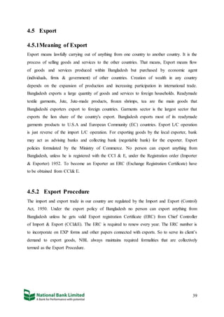 39
4.5 Export
4.5.1Meaning of Export
Export means lawfully carrying out of anything from one country to another country. It is the
process of selling goods and services to the other countries. That means, Export means flow
of goods and services produced within Bangladesh but purchased by economic agent
(individuals, firms & government) of other countries. Creation of wealth in any country
depends on the expansion of production and increasing participation in international trade.
Bangladesh exports a large quantity of goods and services to foreign households. Readymade
textile garments, Jute, Jute-made products, frozen shrimps, tea are the main goods that
Bangladeshi exporters export to foreign countries. Garments sector is the largest sector that
exports the lion share of the country's export. Bangladesh exports most of its readymade
garments products to U.S.A and European Community (EC) countries. Export L/C operation
is just reverse of the import L/C operation. For exporting goods by the local exporter, bank
may act as advising banks and collecting bank (negotiable bank) for the exporter. Export
policies formulated by the Ministry of Commerce. No person can export anything from
Bangladesh, unless he is registered with the CCI & E, under the Registration order (Importer
& Exporter) 1952. To become an Exporter an ERC (Exchange Registration Certificate) have
to be obtained from CCI& E.
4.5.2 Export Procedure
The import and export trade in our country are regulated by the Import and Export (Control)
Act, 1950. Under the export policy of Bangladesh no person can export anything from
Bangladesh unless he gets valid Export registration Certificate (ERC) from Chief Controller
of Import & Export (CCI&E). The ERC is required to renew every year. The ERC number is
to incorporate on EXP forms and other papers connected with exports. So to serve its client’s
demand to export goods, NBL always maintains required formalities that are collectively
termed as the Export Procedure.
 