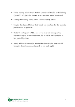 4
 Foreign exchange division follows Uniform Customer and Practice for Documentary
Credits (UCPDC), but within this short period I was totally stunned to understand.
 Learning all the banking function within 12 weeks was really difficult.
 Sometime the officers of National Bank Limited were very busy. For that reason the
personal did not co-operate me.
 Most of the working days in NBL, I have to work in accounts opening section,
sometimes in deposit section so I got limited time to work in other departments to
have practical knowledge.
 Another limitation of this report is Bank’s policy of not disclosing some data and
information for obvious reason, which could be very much helpful.
 