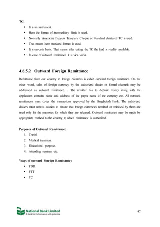 47
TC:
 It is an instrument.
 Here the format of intermediary Bank is used.
 Normally American Express Travelers Cheque or Standard chartered TC is used.
 That means here standard format is used.
 It is on cash basis. That means after taking the TC the fund is readily available.
 In case of outward remittance it is vice versa.
4.6.5.2 Outward Foreign Remittance
Remittance from our country to foreign countries is called outward foreign remittance. On the
other word, sales of foreign currency by the authorized dealer or formal channels may be
addressed as outward remittance. . The remitter has to deposit money along with the
application contains name and address of the payee name of the currency etc. All outward
remittances must cover the transactions approved by the Bangladesh Bank. The authorized
dealers must utmost caution to ensure that foreign currencies remitted or released by them are
used only for the purposes for which they are released. Outward remittance may be made by
appropriate method to the country to which remittance is authorized.
Purposes of Outward Remittance:
1. Travel
2. Medical treatment
3. Educational purpose.
4. Attending seminar etc.
Ways of outward Foreign Remittance:
 FDD
 FTT
 TC
 