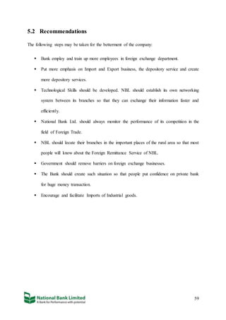 59
5.2 Recommendations
The following steps may be taken for the betterment of the company:
 Bank employ and train up more employees in foreign exchange department.
 Put more emphasis on Import and Export business, the depository service and create
more depository services.
 Technological Skills should be developed. NBL should establish its own networking
system between its branches so that they can exchange their information faster and
efficiently.
 National Bank Ltd. should always monitor the performance of its competition in the
field of Foreign Trade.
 NBL should locate their branches in the important places of the rural area so that most
people will know about the Foreign Remittance Service of NBL.
 Government should remove barriers on foreign exchange businesses.
 The Bank should create such situation so that people put confidence on private bank
for huge money transaction.
 Encourage and facilitate Imports of Industrial goods.
 