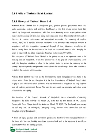 6
2.1 Profile of National Bank Limited
2.1.1 History of National Bank Ltd.
National Bank Limited hat its prosperous past, glorious present, prospective future and
under processing projects and activities. Established as the first private sector Bank fully
owned by Bangladeshi entrepreneurs, NBL has been flourishing as the largest private sector
bank with the passage of time after facing many stress and strain. The member of the board of
directors is creative businessman and international economist. For rendering all modern
service, NBL, as a financial institution automated all its branches with computer network in
accordance with the competitive commercial demand of time. Moreover, considering it’s
forth - coming future the infrastructure of the Bank has been much more to NBL. Keeping the
target in mind NBL has taken preparation branches by the wear 2000-2001.
The emergence of National Bank Limited in the private sector is an important event in the
banking area of Bangladesh. When the national was in the grip of severe recession, Govt.
took the farsighted decision to allow in the private sector to revive the economy of the
country. Several dynamic entrepreneurs came forward for establishing a bank with a motto to
revitalize the economy of the country.
National Bank Limited was born as the first hundred percent Bangladesh owned bank in the
private sector. From the very inception it is the firm determination of National Bank Limited
to play a vital role in the nation economy. We are determined to bring back the long forgotten
taste of banking services and flavors. We want to serve each one promptly and with a sense
of dedication and dignity.
The President of the People’s Republic of Bangladesh Justice Ahsanuddin Chowdhury
inaugurated the bank formally on March 28, 1983 but the first branch at 48, Dilkusha
Commercial Area, Dhaka started functioning on March 23, 1983. The 2nd branch was opened
on 11th may 1983 at Khatungonj, Chittagong. Today, National Bank Limited has over 150
Branches all over Bangladesh.
A team of highly qualified and experiment professional headed by the managing Director of
the bank who has vast banking experience operates bank and at the top three is an efficient
Board of Directors for making policies.
 