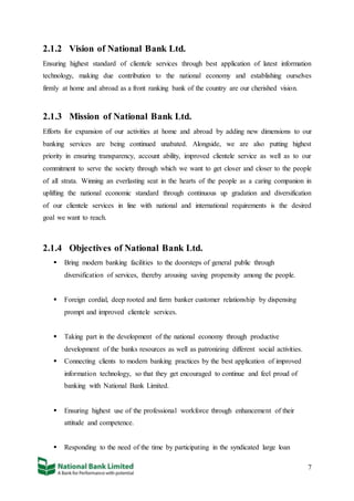 7
2.1.2 Vision of National Bank Ltd.
Ensuring highest standard of clientele services through best application of latest information
technology, making due contribution to the national economy and establishing ourselves
firmly at home and abroad as a front ranking bank of the country are our cherished vision.
2.1.3 Mission of National Bank Ltd.
Efforts for expansion of our activities at home and abroad by adding new dimensions to our
banking services are being continued unabated. Alongside, we are also putting highest
priority in ensuring transparency, account ability, improved clientele service as well as to our
commitment to serve the society through which we want to get closer and closer to the people
of all strata. Winning an everlasting seat in the hearts of the people as a caring companion in
uplifting the national economic standard through continuous up gradation and diversification
of our clientele services in line with national and international requirements is the desired
goal we want to reach.
2.1.4 Objectives of National Bank Ltd.
 Bring modern banking facilities to the doorsteps of general public through
diversification of services, thereby arousing saving propensity among the people.
 Foreign cordial, deep rooted and farm banker customer relationship by dispensing
prompt and improved clientele services.
 Taking part in the development of the national economy through productive
development of the banks resources as well as patronizing different social activities.
 Connecting clients to modern banking practices by the best application of improved
information technology, so that they get encouraged to continue and feel proud of
banking with National Bank Limited.
 Ensuring highest use of the professional workforce through enhancement of their
attitude and competence.
 Responding to the need of the time by participating in the syndicated large loan
 
