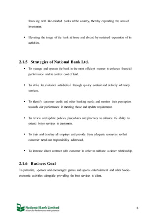 8
financing with like-minded banks of the country, thereby expending the area of
investment.
 Elevating the image of the bank at home and abroad by sustained expansion of its
activities.
2.1.5 Strategies of National Bank Ltd.
 To manage and operate the bank in the most efficient manner to enhance financial
performance and to control cost of fund.
 To strive for customer satisfaction through quality control and delivery of timely
services.
 To identify customer credit and other banking needs and monitor their perception
towards our performance in meeting those and update requirement.
 To review and update policies procedures and practices to enhance the ability to
extend better services to customers.
 To train and develop all employs and provide them adequate resources so that
customer need can responsibility addressed.
 To increase direct contract with customer in order to cultivate a closer relationship.
2.1.6 Business Goal
To patronize, sponsor and encouraged games and sports, entertainment and other Socio-
economic activities alongside providing the best services to client.
 