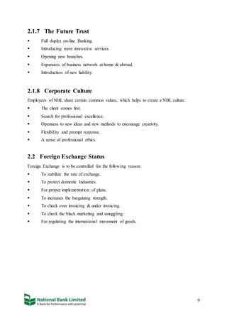 9
2.1.7 The Future Trust
 Full duplex on-line Banking.
 Introducing more innovative services.
 Opening new branches.
 Expansion of business network at home & abroad.
 Introduction of new liability.
2.1.8 Corporate Culture
Employees of NBL share certain common values, which helps to create a NBL culture.
 The client comes first.
 Search for professional excellence.
 Openness to new ideas and new methods to encourage creativity.
 Flexibility and prompt response.
 A sense of professional ethics.
2.2 Foreign Exchange Status
Foreign Exchange is to be controlled for the following reason:
 To stabilize the rate of exchange.
 To protect domestic Industries.
 For proper implementation of plans.
 To increases the bargaining strength.
 To check over invoicing & under invoicing.
 To check the black marketing and smuggling.
 For regulating the international movement of goods.
 