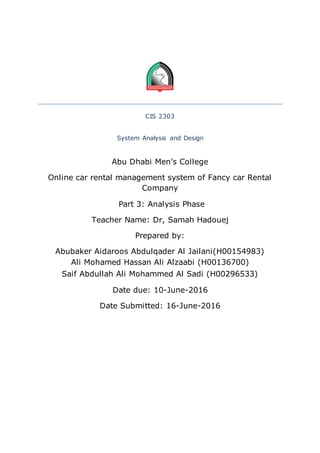 CIS 2303
System Analysis and Design
Abu Dhabi Men’s College
Online car rental management system of Fancy car Rental
Company
Part 3: Analysis Phase
Teacher Name: Dr, Samah Hadouej
Prepared by:
Abubaker Aidaroos Abdulqader Al Jailani(H00154983)
Ali Mohamed Hassan Ali Alzaabi (H00136700)
Saif Abdullah Ali Mohammed Al Sadi (H00296533)
Date due: 10-June-2016
Date Submitted: 16-June-2016
 