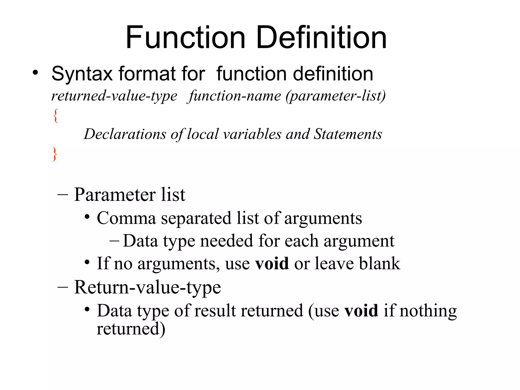 Function Definition
• Syntax format for function definition
  returned-value-type function-name (parameter-list)
  {
       Declarations of local variables and Statements
  }

  – Parameter list
      • Comma separated list of arguments
          – Data type needed for each argument
      • If no arguments, use void or leave blank
  – Return-value-type
      • Data type of result returned (use void if nothing
        returned)
 