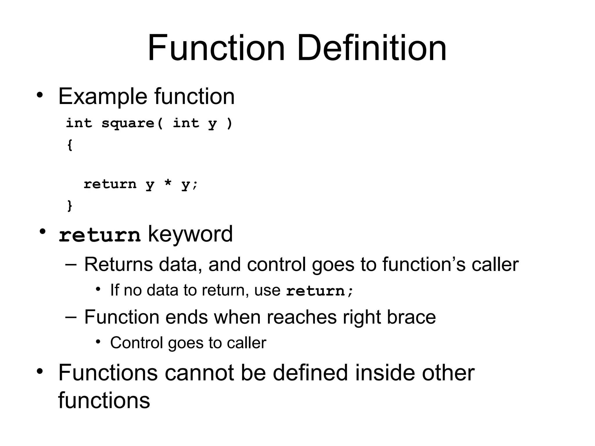 Function Definition
• Example function
  int square( int y )
  {

      return y * y;
  }
• return keyword
  – Returns data, and control goes to function’s caller
       • If no data to return, use return;
  – Function ends when reaches right brace
       • Control goes to caller
• Functions cannot be defined inside other
  functions
 
