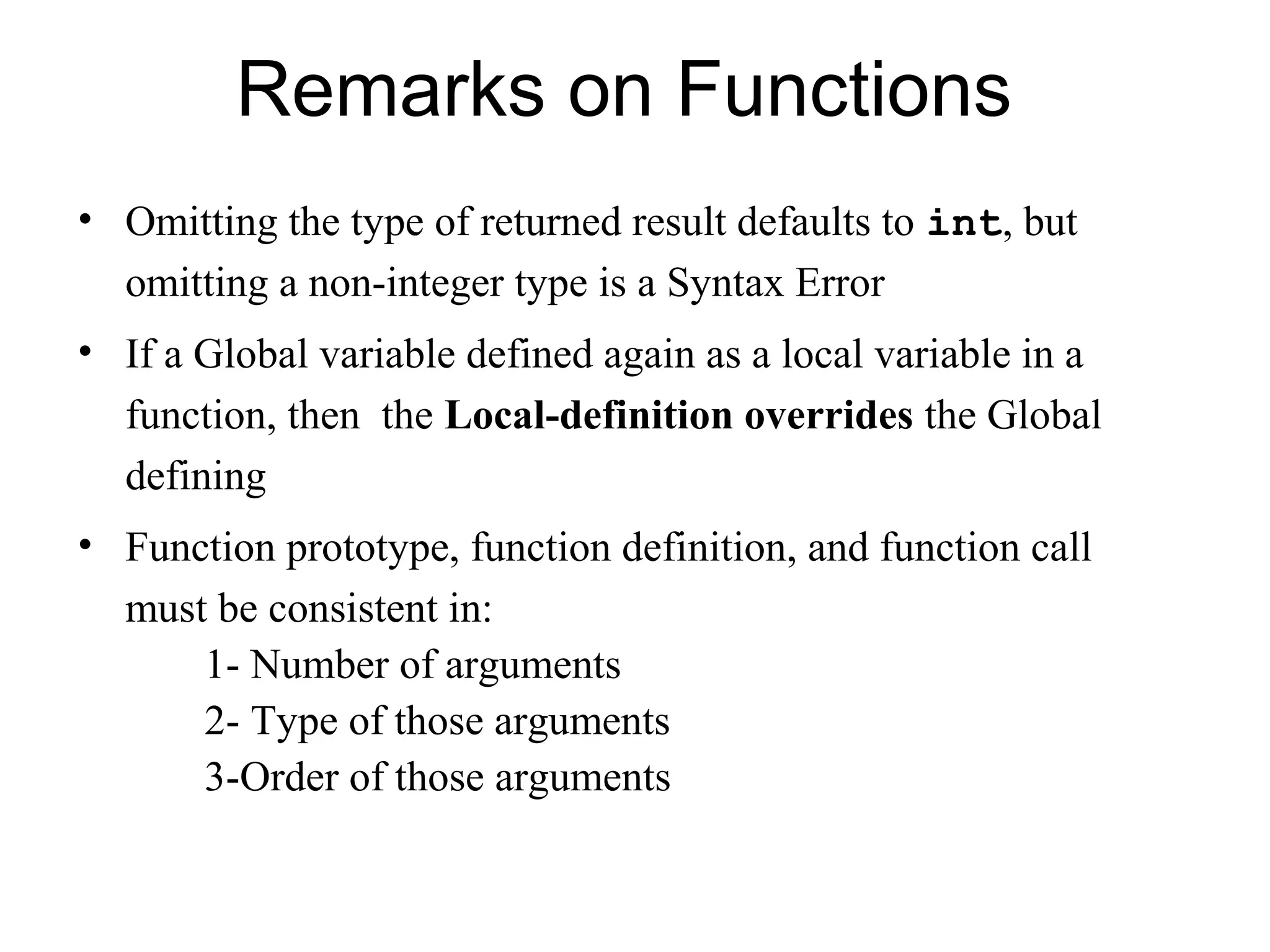 Remarks on Functions
• Omitting the type of returned result defaults to int, but
  omitting a non-integer type is a Syntax Error
• If a Global variable defined again as a local variable in a
  function, then the Local-definition overrides the Global
  defining
• Function prototype, function definition, and function call
  must be consistent in:
      1- Number of arguments
      2- Type of those arguments
      3-Order of those arguments
 
