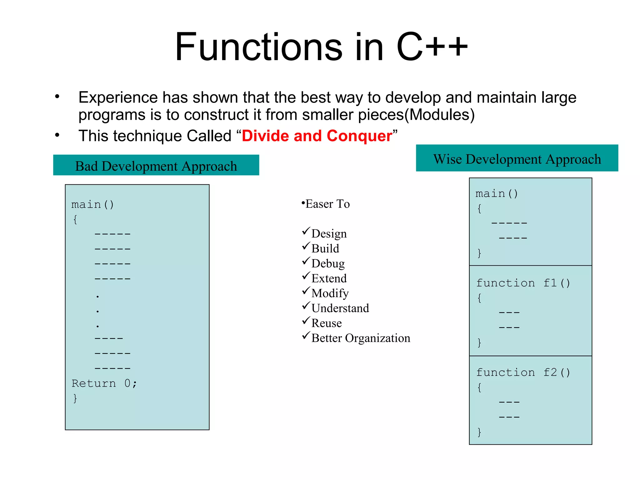 Functions in C++
•   Experience has shown that the best way to develop and maintain large
    programs is to construct it from smaller pieces(Modules)
•   This technique Called “Divide and Conquer”
    Bad Development Approach                             Wise Development Approach

                                                               main()
    main()                        •Easer To                    {
    {                                                            -----
       -----                      Design                         ----
       -----                      Build                       }
       -----                      Debug
       -----                      Extend                      function f1()
       .                          Modify                      {
       .                          Understand                     ---
       .                          Reuse                          ---
       ----                       Better Organization         }
       -----
       -----                                                   function f2()
    Return 0;                                                  {
    }                                                             ---
                                                                  ---
                                                               }
 