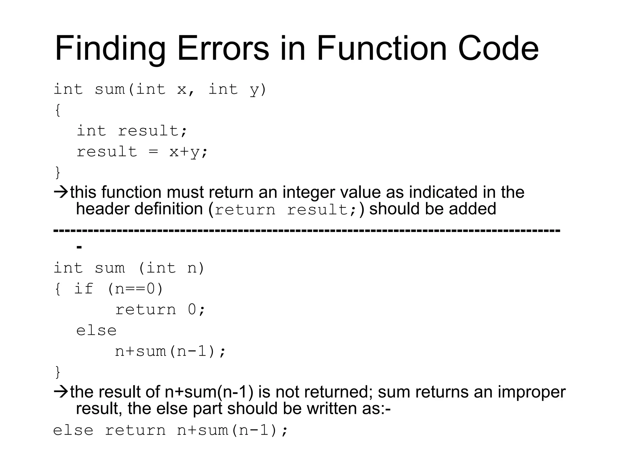Finding Errors in Function Code
int sum(int x, int y)
{
    int result;
    result = x+y;
}
this function must return an integer value as indicated in the
    header definition (return result;) should be added
----------------------------------------------------------------------------------------
    -
int sum (int n)
{ if (n==0)
           return 0;
    else
           n+sum(n-1);
}
the result of n+sum(n-1) is not returned; sum returns an improper
    result, the else part should be written as:-
else return n+sum(n-1);
 