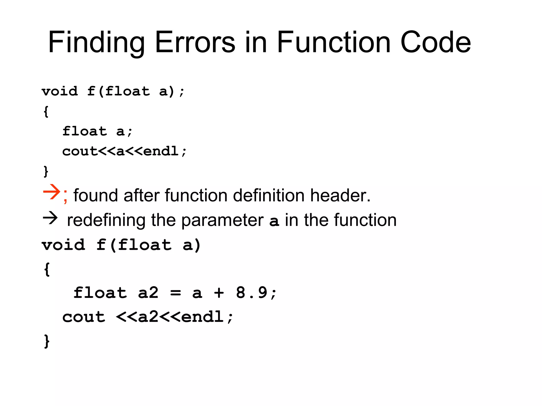 Finding Errors in Function Code
void f(float a);
{
  float a;
  cout<<a<<endl;
}
; found after function definition header.
 redefining the parameter a in the function
void f(float a)
{
   float a2 = a + 8.9;
  cout <<a2<<endl;
}
 