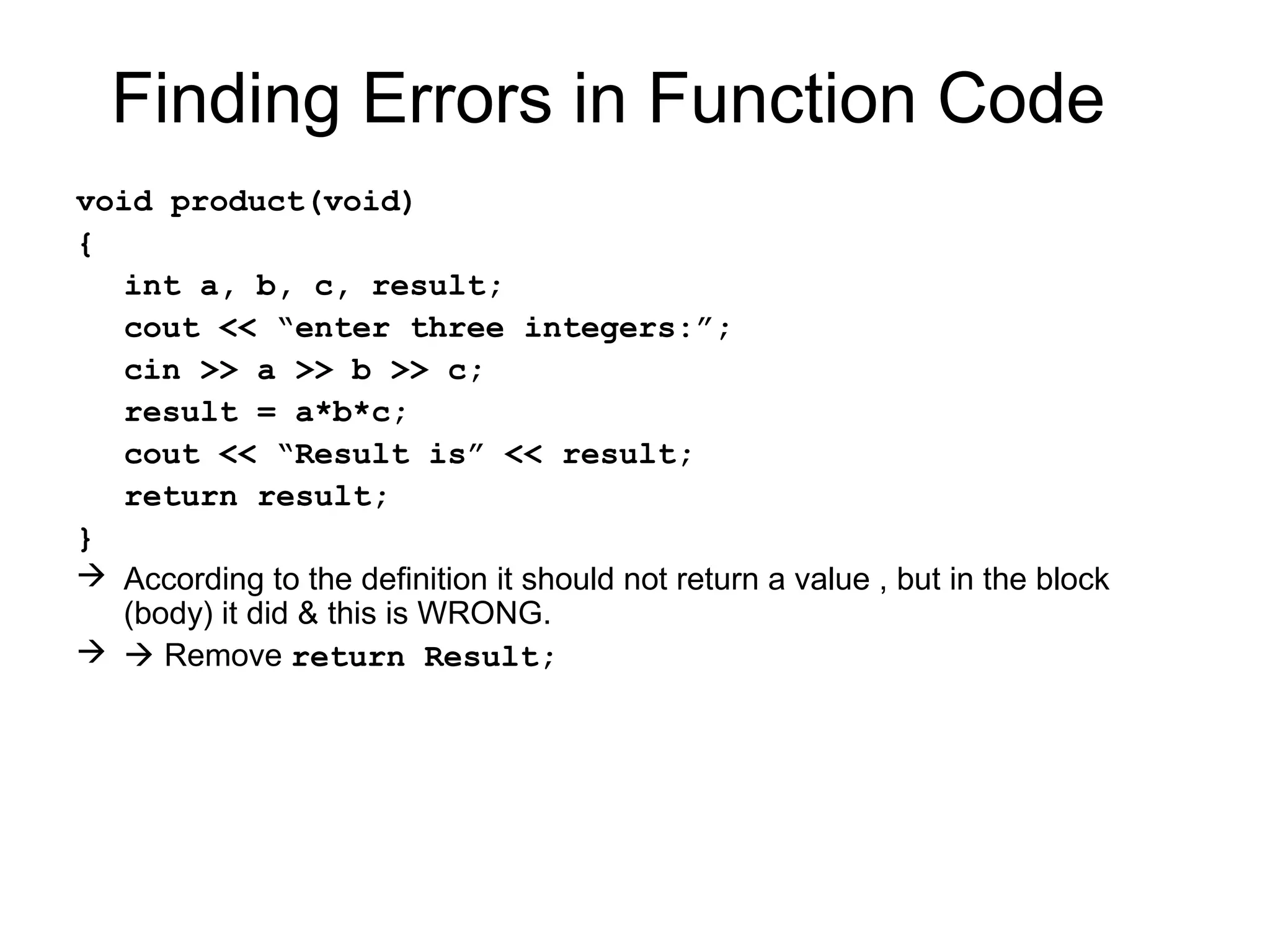 Finding Errors in Function Code
void product(void)
{
  int a, b, c, result;
  cout << “enter three integers:”;
  cin >> a >> b >> c;
  result = a*b*c;
  cout << “Result is” << result;
  return result;
}
 According to the definition it should not return a value , but in the block
  (body) it did & this is WRONG.
  Remove return Result;
 