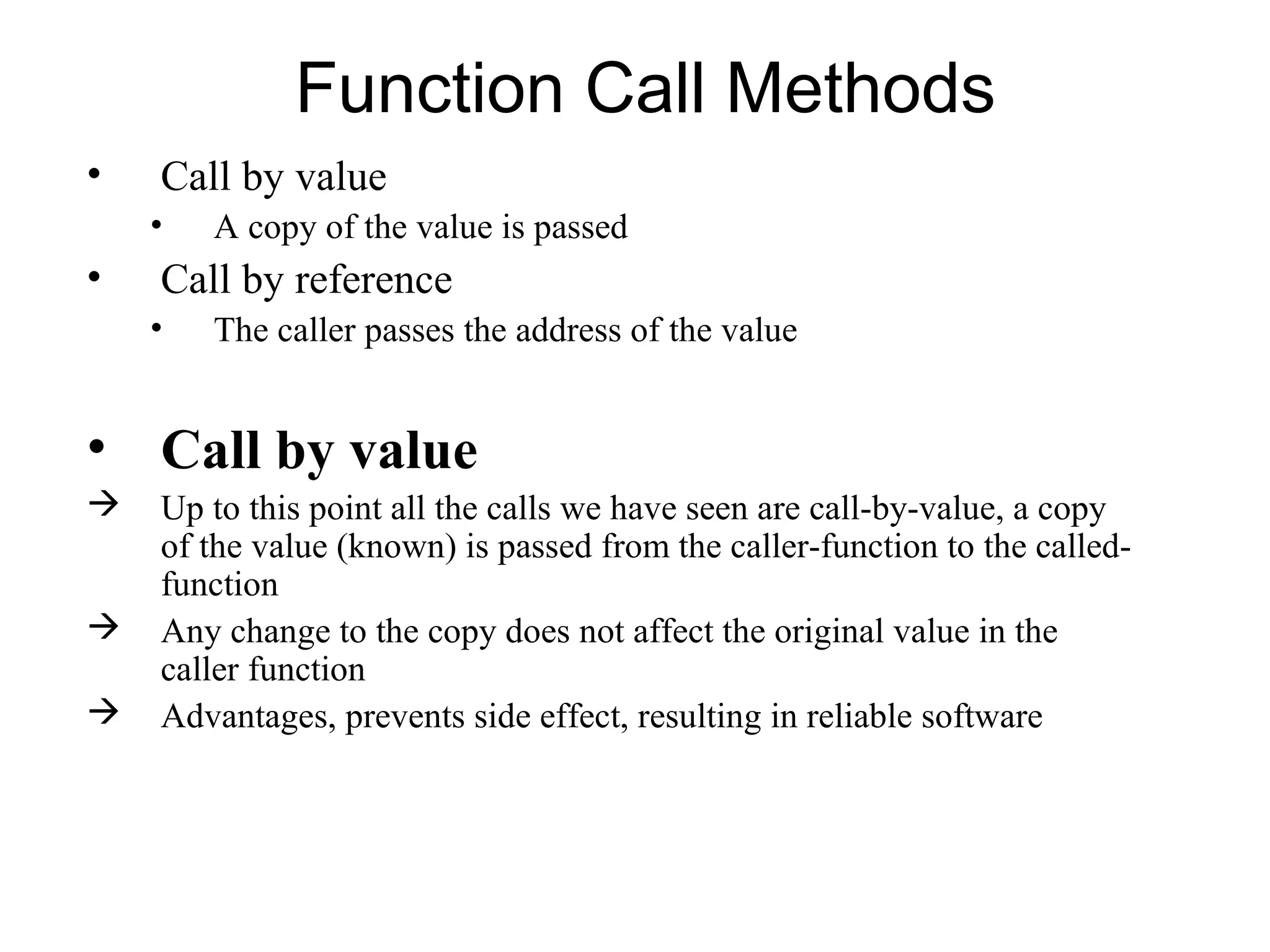Function Call Methods
•   Call by value
    •   A copy of the value is passed
•   Call by reference
    •   The caller passes the address of the value


• Call by value
   Up to this point all the calls we have seen are call-by-value, a copy
    of the value (known) is passed from the caller-function to the called-
    function
   Any change to the copy does not affect the original value in the
    caller function
   Advantages, prevents side effect, resulting in reliable software
 