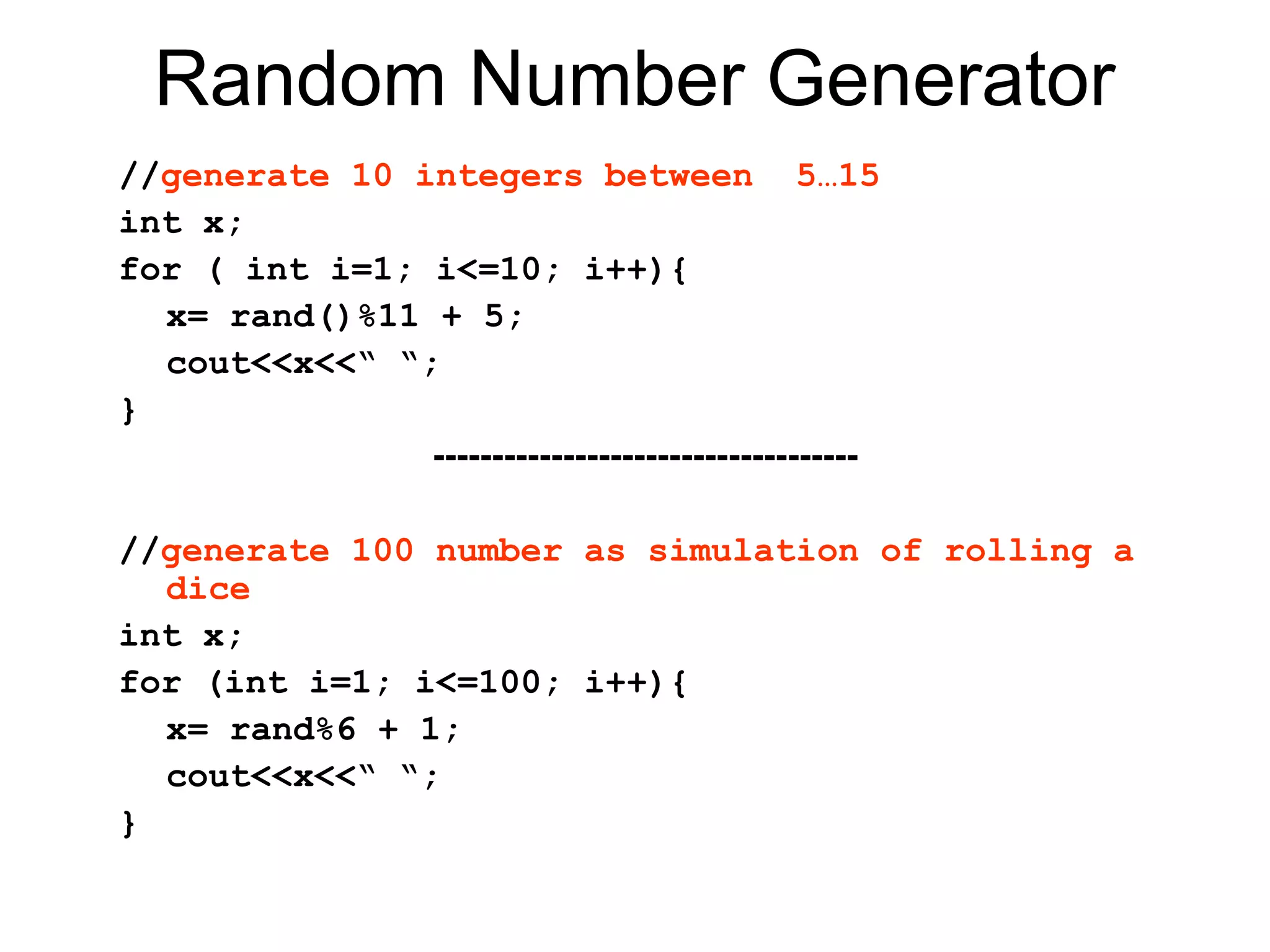 Random Number Generator
//generate 10 integers between 5…15
int x;
for ( int i=1; i<=10; i++){
  x= rand()%11 + 5;
  cout<<x<<“ “;
}
               ------------------------------------

//generate 100 number as simulation of rolling a
  dice
int x;
for (int i=1; i<=100; i++){
  x= rand%6 + 1;
  cout<<x<<“ “;
}
 