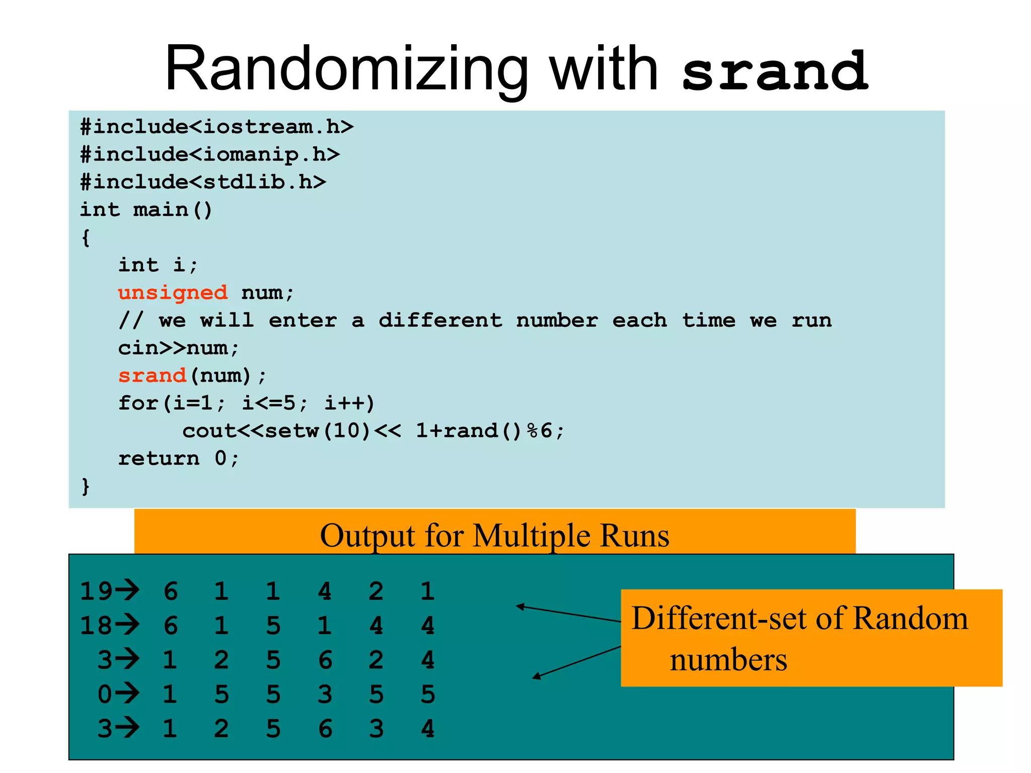 Randomizing with srand
#include<iostream.h>
#include<iomanip.h>
#include<stdlib.h>
int main()
{
   int i;
   unsigned num;
   // we will enter a different number each time we run
   cin>>num;
   srand(num);
   for(i=1; i<=5; i++)
        cout<<setw(10)<< 1+rand()%6;
   return 0;
}

                  Output for Multiple Runs
19   6   1   1   4   2   1
18   6   1   5   1   4   4             Different-set of Random
 3   1   2   5   6   2   4               numbers
 0   1   5   5   3   5   5
 3   1   2   5   6   3   4
 