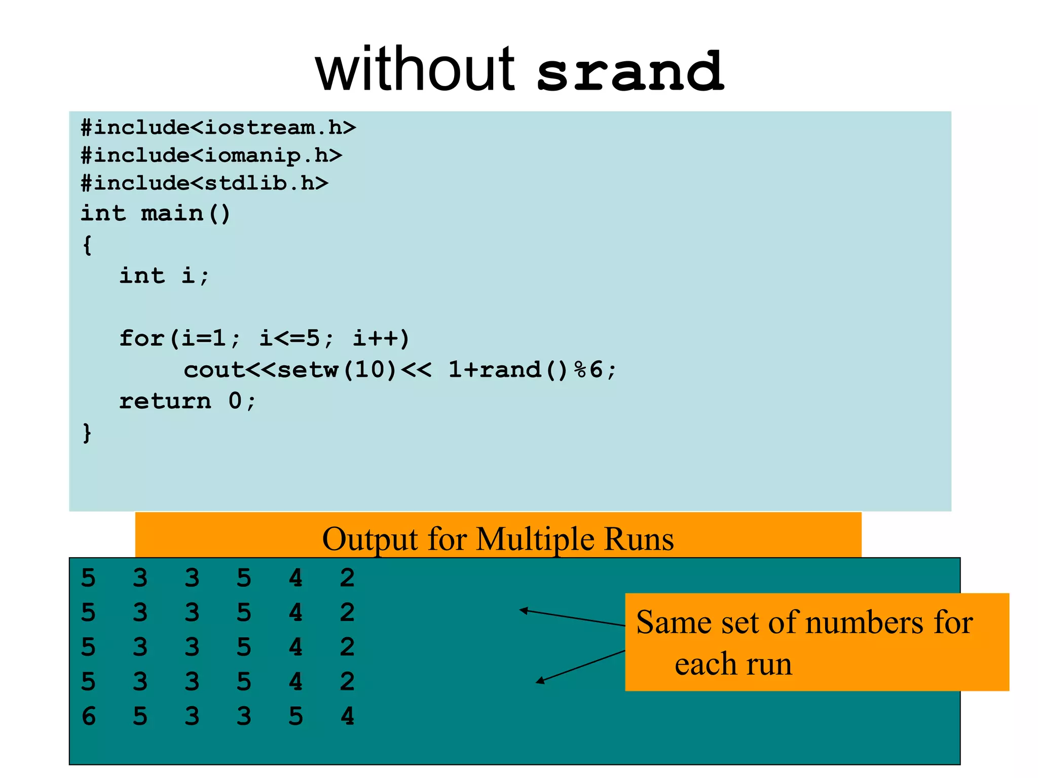 without srand
#include<iostream.h>
#include<iomanip.h>
#include<stdlib.h>
int main()
{
  int i;

    for(i=1; i<=5; i++)
        cout<<setw(10)<< 1+rand()%6;
    return 0;
}



                     Output for Multiple Runs
5   3   3    5   4    2
5   3   3    5   4    2                   Same set of numbers for
5   3   3    5   4    2
5   3   3    5   4    2
                                            each run
6   5   3    3   5    4
 