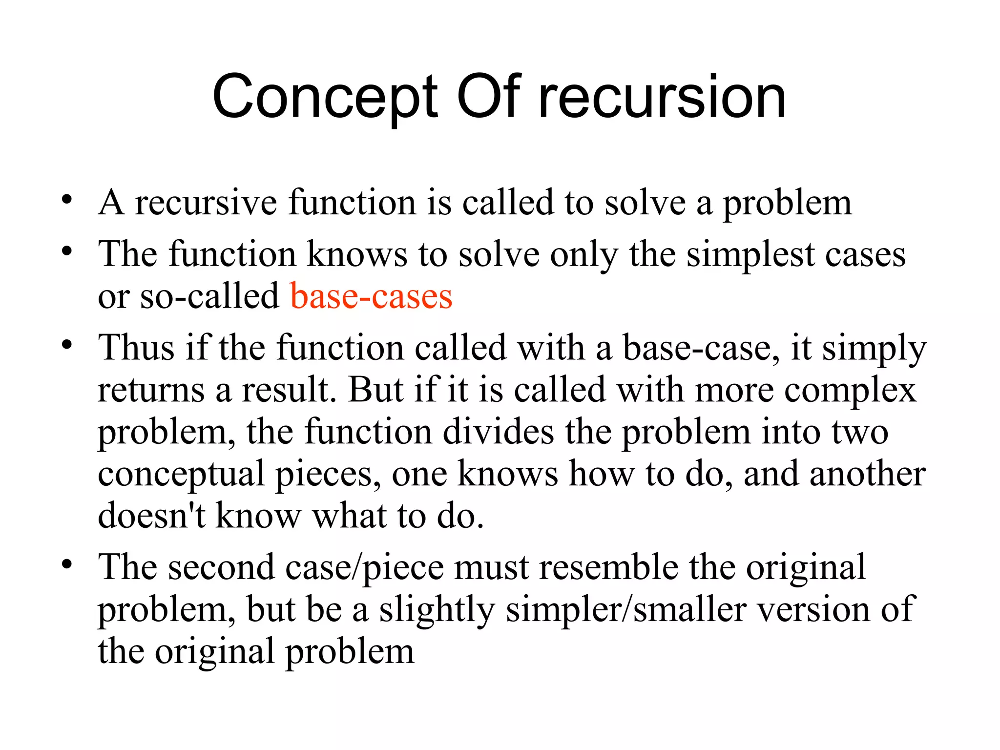 Concept Of recursion
• A recursive function is called to solve a problem
• The function knows to solve only the simplest cases
  or so-called base-cases
• Thus if the function called with a base-case, it simply
  returns a result. But if it is called with more complex
  problem, the function divides the problem into two
  conceptual pieces, one knows how to do, and another
  doesn't know what to do.
• The second case/piece must resemble the original
  problem, but be a slightly simpler/smaller version of
  the original problem
 