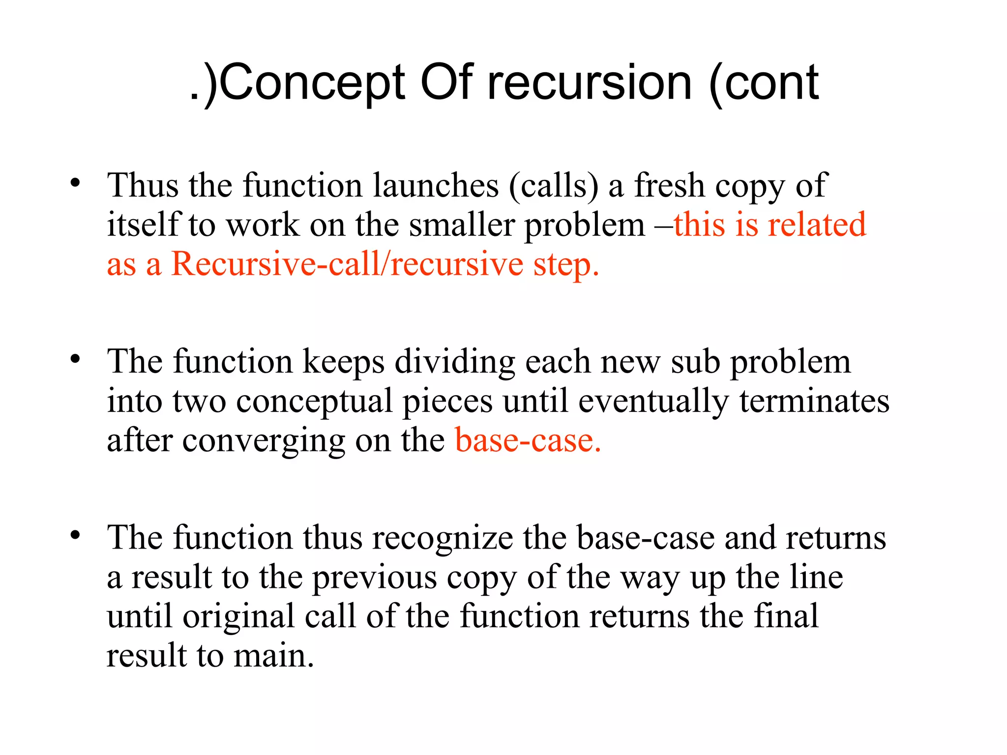 .(Concept Of recursion (cont
• Thus the function launches (calls) a fresh copy of
  itself to work on the smaller problem –this is related
  as a Recursive-call/recursive step.

• The function keeps dividing each new sub problem
  into two conceptual pieces until eventually terminates
  after converging on the base-case.

• The function thus recognize the base-case and returns
  a result to the previous copy of the way up the line
  until original call of the function returns the final
  result to main.
 