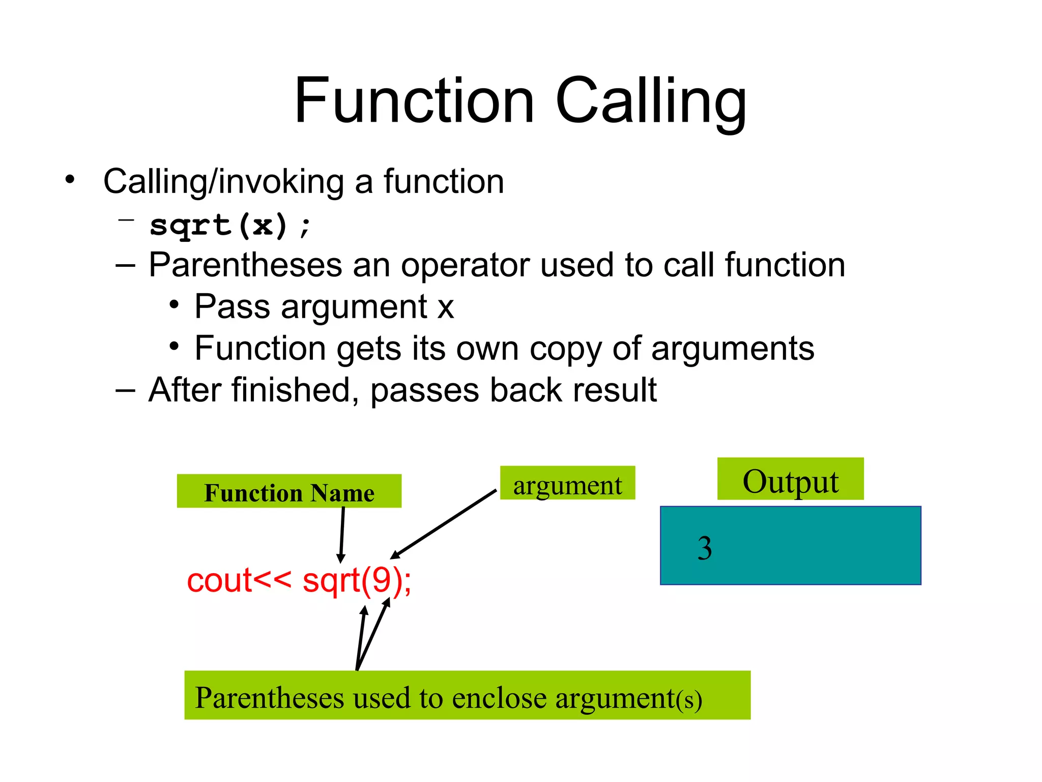 Function Calling
• Calling/invoking a function
   – sqrt(x);
   – Parentheses an operator used to call function
       • Pass argument x
       • Function gets its own copy of arguments
   – After finished, passes back result

        Function Name           argument          Output
                                              3
       cout<< sqrt(9);


        Parentheses used to enclose argument(s)
 
