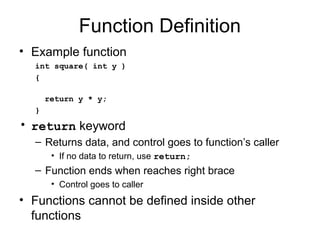 Function Definition
• Example function
  int square( int y )
  {

      return y * y;
  }
• return keyword
  – Returns data, and control goes to function’s caller
       • If no data to return, use return;
  – Function ends when reaches right brace
       • Control goes to caller
• Functions cannot be defined inside other
  functions
 