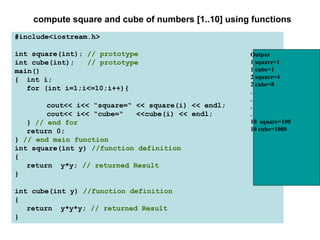 compute square and cube of numbers [1..10] using functions
#include<iostream.h>

int square(int); // prototype                        Output
int cube(int);   // prototype                        1 square=1
main()                                               1 cube=1
{ int i;                                             2 square=4
                                                     2 cube=8
   for (int i=1;i<=10;i++){                          .
                                                     .
        cout<< i<< “square=“ << square(i) << endl;   .
        cout<< i<< “cube=“   <<cube(i) << endl;      .
   } // end for                                      10 square=100
   return 0;                                         10 cube=1000
} // end main function
int square(int y) //function definition
{
   return y*y; // returned Result
}

int cube(int y) //function definition
{
   return y*y*y; // returned Result
}
 
