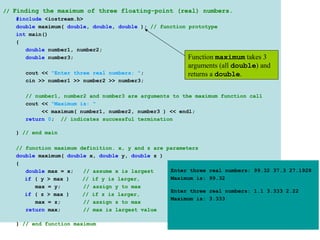 // Finding the maximum of three floating-point (real) numbers.
    #include <iostream.h>
    double maximum( double, double, double ); // function prototype
    int main()
    {
       double number1, number2;
       double number3;                                    Function maximum takes 3
                                                        arguments (all double) and
      cout << "Enter three real numbers: ";             returns a double.
      cin >> number1 >> number2 >> number3;

      // number1, number2 and number3 are arguments to the maximum function call
      cout << "Maximum is: "
           << maximum( number1, number2, number3 ) << endl;
      return 0; // indicates successful termination

   } // end main

   // function maximum definition. x, y and z are parameters
   double maximum( double x, double y, double z )
   {
      double max = x;   // assume x is largest     Enter three   real numbers: 99.32 37.3 27.1928
      if ( y > max )    // if y is larger,         Maximum is:   99.32
         max = y;       // assign y to max
                                                   Enter three   real numbers: 1.1 3.333 2.22
      if ( z > max )    // if z is larger,
                                                   Maximum is:   3.333
         max = z;       // assign z to max
      return max;       // max is largest value

   } // end function maximum
 