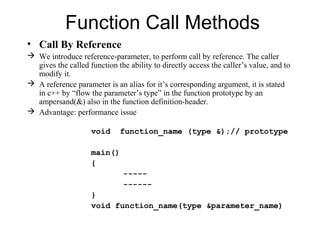 Function Call Methods
• Call By Reference
 We introduce reference-parameter, to perform call by reference. The caller
  gives the called function the ability to directly access the caller’s value, and to
  modify it.
 A reference parameter is an alias for it’s corresponding argument, it is stated
  in c++ by “flow the parameter’s type” in the function prototype by an
  ampersand(&) also in the function definition-header.
 Advantage: performance issue

                    void     function_name (type &);// prototype

                    main()
                    {
                               -----
                               ------
                    }
                    void function_name(type &parameter_name)
 