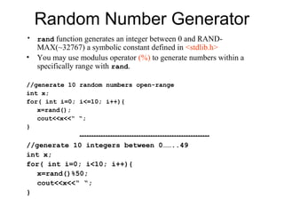 Random Number Generator
• rand function generates an integer between 0 and RAND-
    MAX(~32767) a symbolic constant defined in <stdlib.h>
•   You may use modulus operator (%) to generate numbers within a
    specifically range with rand.

//generate 10 random numbers open-range
int x;
for( int i=0; i<=10; i++){
   x=rand();
   cout<<x<<“ “;
}
             -------------------------------------------------------
//generate 10 integers between 0……..49
int x;
for( int i=0; i<10; i++){
   x=rand()%50;
   cout<<x<<“ “;
}
 