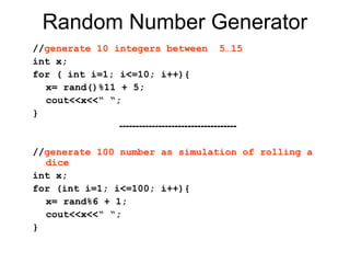 Random Number Generator
//generate 10 integers between 5…15
int x;
for ( int i=1; i<=10; i++){
  x= rand()%11 + 5;
  cout<<x<<“ “;
}
               ------------------------------------

//generate 100 number as simulation of rolling a
  dice
int x;
for (int i=1; i<=100; i++){
  x= rand%6 + 1;
  cout<<x<<“ “;
}
 