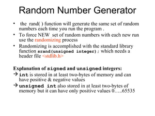 Random Number Generator
•  the rand( ) function will generate the same set of random
  numbers each time you run the program .
• To force NEW set of random numbers with each new run
  use the randomizing process
• Randomizing is accomplished with the standard library
  function srand(unsigned integer); which needs a
  header file <stdlib.h>

Explanation of signed and unsigned integers:
 int is stored in at least two-bytes of memory and can
  have positive & negative values
 unsigned int also stored in at least two-bytes of
  memory but it can have only positive values 0…..65535
 
