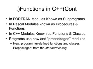 .)Functions in C++(Cont
• In FORTRAN Modules Known as Subprograms
• In Pascal Modules known as Procedures &
  Functions
• In C++ Modules Known as Functions & Classes
• Programs use new and “prepackaged” modules
  – New: programmer-defined functions and classes
  – Prepackaged: from the standard library
 