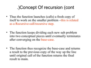 .(Concept Of recursion (cont
• Thus the function launches (calls) a fresh copy of
  itself to work on the smaller problem –this is related
  as a Recursive-call/recursive step.

• The function keeps dividing each new sub problem
  into two conceptual pieces until eventually terminates
  after converging on the base-case.

• The function thus recognize the base-case and returns
  a result to the previous copy of the way up the line
  until original call of the function returns the final
  result to main.
 