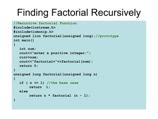 Finding Factorial Recursively
//Recursive factorial Function
#include<iostream.h>
#include<iomonip.h>
unsigned lion factorial(unsigned long);//prototype
int main()
{
   int num;
   cout<<“enter a positive integer:”;
   cin>>num;
   cout<<“factorial=“<<factorial(num);
   return 0;
}
unsigned long factorial(unsigned long n)
{
   if ( n <= 1) //the base case
        return 1;
   else
        return n * factorial (n - 1);
}
 
