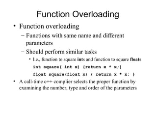 Function Overloading
• Function overloading
   – Functions with same name and different
     parameters
   – Should perform similar tasks
       • I.e., function to square ints and function to square floats
         int square( int x) {return x * x;}
         float square(float x) { return x * x; }
• A call-time c++ complier selects the proper function by
  examining the number, type and order of the parameters
 