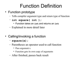 Function Definition
• Function prototype
  – Tells compiler argument type and return type of function
  – int square( int );
     • Function takes an int and returns an int
  – Explained in more detail later


• Calling/invoking a function
  – square(x);
  – Parentheses an operator used to call function
     • Pass argument x
     • Function gets its own copy of arguments
  – After finished, passes back result
 