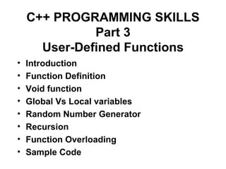 C++ PROGRAMMING SKILLS
              Part 3
      User-Defined Functions
•   Introduction
•   Function Definition
•   Void function
•   Global Vs Local variables
•   Random Number Generator
•   Recursion
•   Function Overloading
•   Sample Code
 