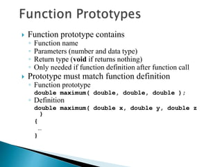  Function prototype contains
◦ Function name
◦ Parameters (number and data type)
◦ Return type (void if returns nothing)
◦ Only needed if function definition after function call
 Prototype must match function definition
◦ Function prototype
double maximum( double, double, double );
◦ Definition
double maximum( double x, double y, double z
)
{
…
}
 
