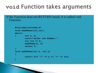 If the Function does not RETURN result, it is called void
Function
#include<iostream.h>
void add2Nums(int,int);
main()
{ int a, b;
cout<<“enter tow Number:”;
cin >>a >> b;
add2Nums(a, b)
return 0;
}
void add2Nums(int x, int y)
{
cout<< x<< “+” << y << “=“ << x+y;
}
 