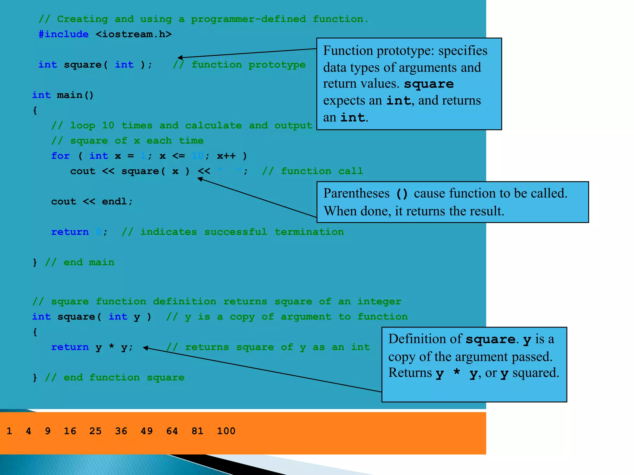 // Creating and using a programmer-defined function.
         #include <iostream.h>
                                                             Function prototype: specifies
         int square( int );          // function prototype   data types of arguments and
                                                             return values. square
        int main()
                                                             expects an int, and returns
        {
           // loop 10 times and calculate and output
                                                             an int.
           // square of x each time
           for ( int x = 1; x <= 10; x++ )
              cout << square( x ) << " "; // function call

              cout << endl;
                                                             Parentheses () cause function to be called.
                                                             When done, it returns the result.
              return 0;    // indicates successful termination

        } // end main


        // square function definition returns square of an integer
        int square( int y ) // y is a copy of argument to function
        {
           return y * y;     // returns square of y as an int
                                                                Definition         of square. y is a
                                                                        copy of the argument passed.
        } // end function square                                        Returns y * y, or y squared.



1   4     9     16   25   36   49   64   81   100
 