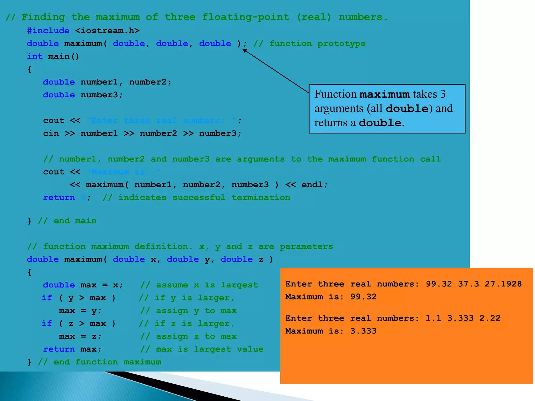 // Finding the maximum of three floating-point (real) numbers.
    #include <iostream.h>
    double maximum( double, double, double ); // function prototype
    int main()
    {
       double number1, number2;
       double number3;                                   Function maximum  takes 3
                                                        arguments (all double) and
      cout << "Enter three real numbers: ";             returns a double.
      cin >> number1 >> number2 >> number3;

      // number1, number2 and number3 are arguments to the maximum function call
      cout << "Maximum is: "
           << maximum( number1, number2, number3 ) << endl;
      return 0; // indicates successful termination

   } // end main

   // function maximum definition. x, y and z are parameters
   double maximum( double x, double y, double z )
   {
      double max = x;   // assume x is largest     Enter three   real numbers: 99.32 37.3 27.1928
      if ( y > max )    // if y is larger,         Maximum is:   99.32
         max = y;       // assign y to max
                                                   Enter three   real numbers: 1.1 3.333 2.22
      if ( z > max )    // if z is larger,
                                                   Maximum is:   3.333
         max = z;       // assign z to max
      return max;       // max is largest value
   } // end function maximum
 