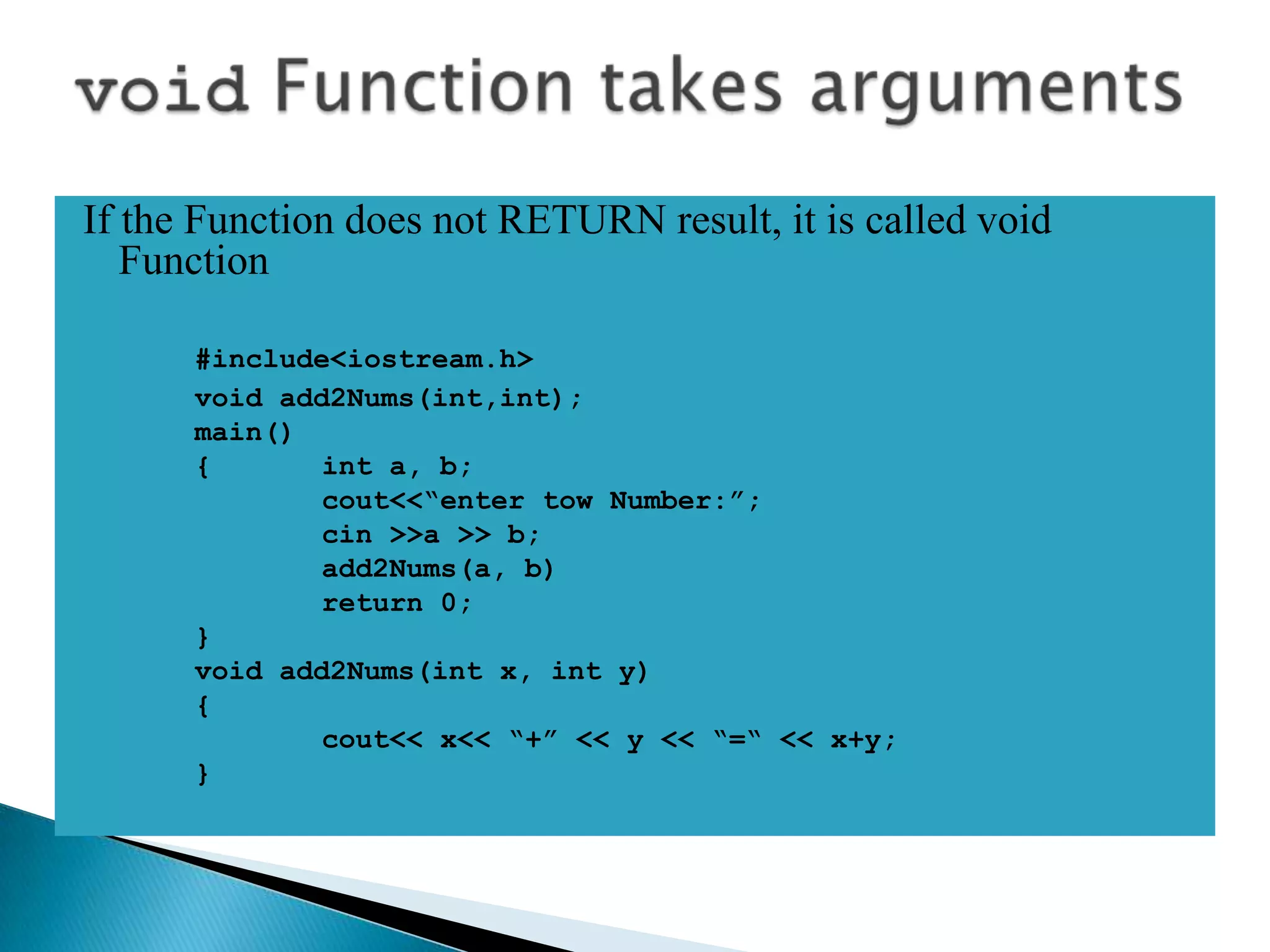 If the Function does not RETURN result, it is called void
   Function

      #include<iostream.h>
      void add2Nums(int,int);
      main()
      {       int a, b;
              cout<<“enter tow Number:”;
              cin >>a >> b;
              add2Nums(a, b)
              return 0;
      }
      void add2Nums(int x, int y)
      {
              cout<< x<< “+” << y << “=“ << x+y;
      }
 