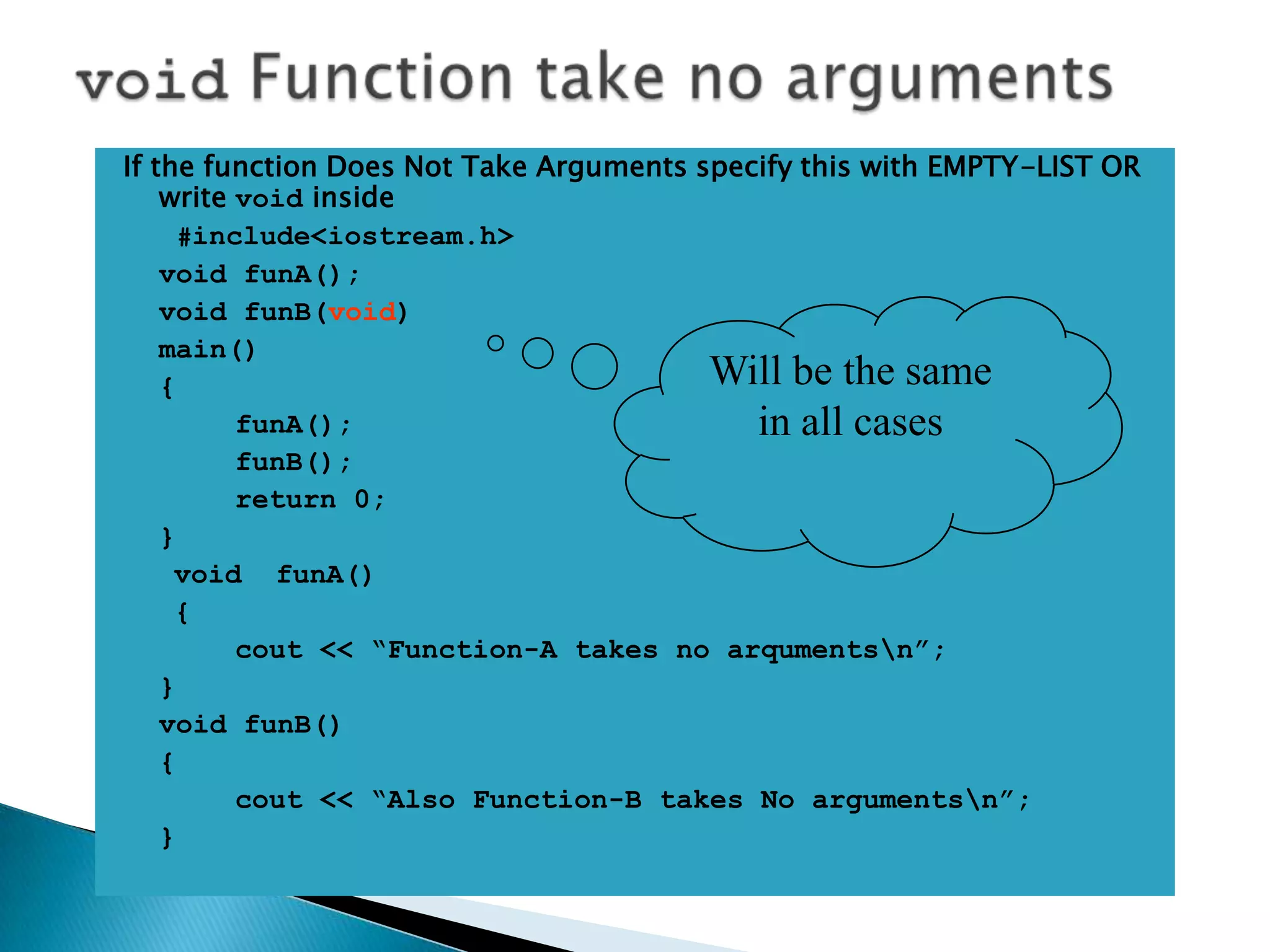 If the function Does Not Take Arguments specify this with EMPTY-LIST OR
    write void inside
      #include<iostream.h>
    void funA();
    void funB(void)
    main()
    {                                    Will be the same
          funA();                           in all cases
          funB();
          return 0;
    }
     void funA()
     {
          cout << “Function-A takes no arqumentsn”;
    }
    void funB()
    {
          cout << “Also Function-B takes No argumentsn”;
    }
 
