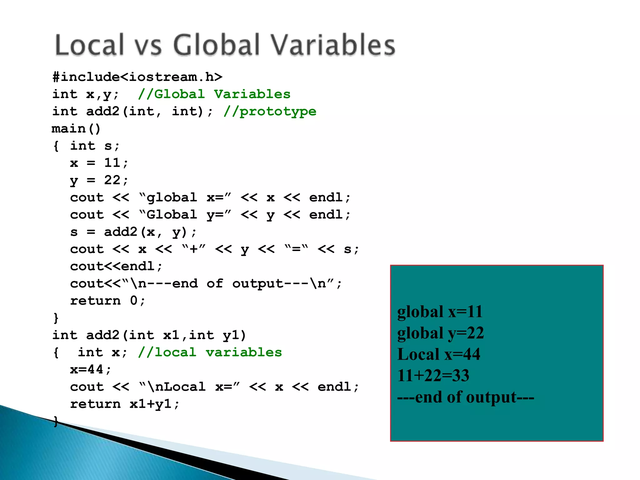 #include<iostream.h>
int x,y; //Global Variables
int add2(int, int); //prototype
main()
{ int s;
  x = 11;
  y = 22;
  cout << “global x=” << x << endl;
  cout << “Global y=” << y << endl;
  s = add2(x, y);
  cout << x << “+” << y << “=“ << s;
  cout<<endl;
  cout<<“n---end of output---n”;
  return 0;
}                                      global x=11
int add2(int x1,int y1)                global y=22
{ int x; //local variables             Local x=44
  x=44;
                                       11+22=33
  cout << “nLocal x=” << x << endl;
  return x1+y1;                        ---end of output---
}
 