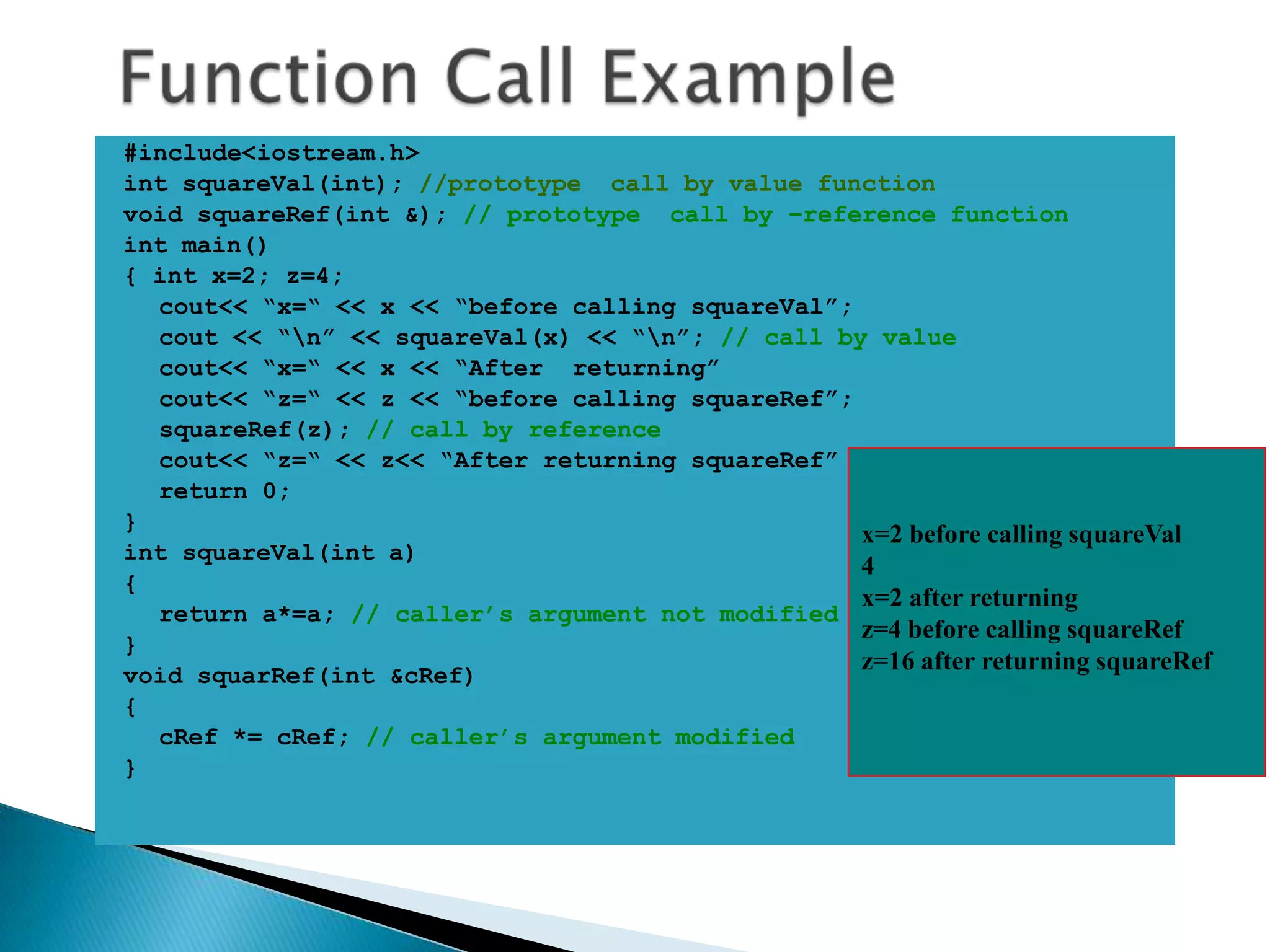 #include<iostream.h>
int squareVal(int); //prototype call by value function
void squareRef(int &); // prototype call by –reference function
int main()
{ int x=2; z=4;
  cout<< “x=“ << x << “before calling squareVal”;
  cout << “n” << squareVal(x) << “n”; // call by value
  cout<< “x=“ << x << “After returning”
  cout<< “z=“ << z << “before calling squareRef”;
  squareRef(z); // call by reference
  cout<< “z=“ << z<< “After returning squareRef”
  return 0;
}
                                                  x=2 before calling squareVal
int squareVal(int a)
                                                  4
{
                                                  x=2 after returning
  return a*=a; // caller’s argument not modified
                                                  z=4 before calling squareRef
}
                                                  z=16 after returning squareRef
void squarRef(int &cRef)
{
  cRef *= cRef; // caller’s argument modified
}
 