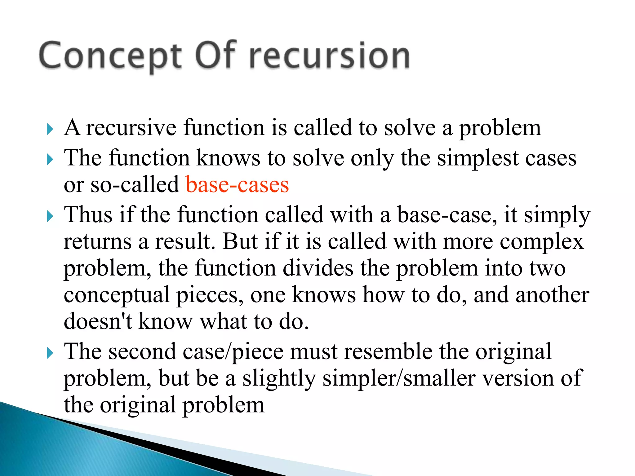    A recursive function is called to solve a problem
   The function knows to solve only the simplest cases
    or so-called base-cases
   Thus if the function called with a base-case, it simply
    returns a result. But if it is called with more complex
    problem, the function divides the problem into two
    conceptual pieces, one knows how to do, and another
    doesn't know what to do.
   The second case/piece must resemble the original
    problem, but be a slightly simpler/smaller version of
    the original problem
 